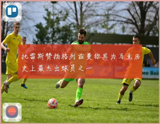 托雷斯赞扬格列兹曼称其为马竞历史上最杰出球员之一
