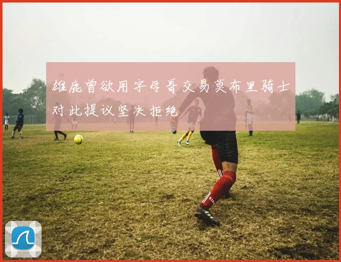 雄鹿曾欲用字母哥交易莫布里骑士对此提议坚决拒绝