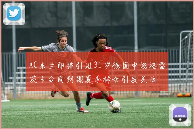 AC米兰即将引进31岁德国中场格雷茨卡合同到期夏季转会引发关注