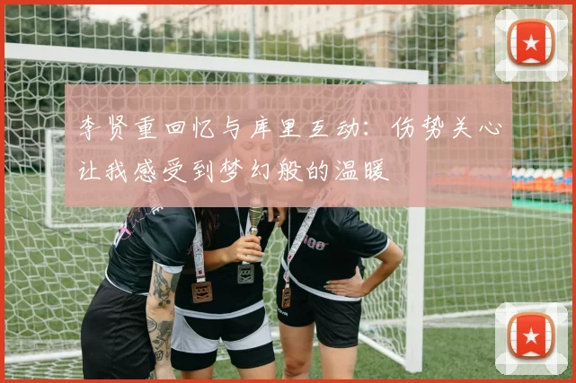李贤重回忆与库里互动：伤势关心让我感受到梦幻般的温暖