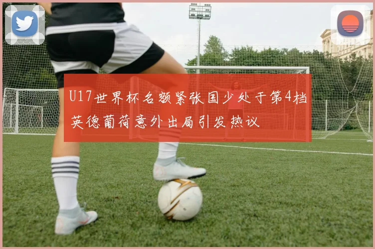 U17世界杯名额紧张国少处于第4档英德葡荷意外出局引发热议