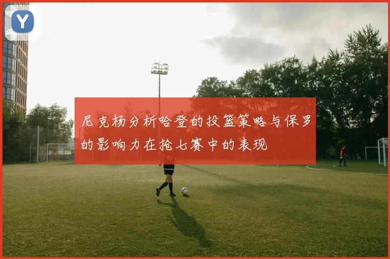尼克杨分析哈登的投篮策略与保罗的影响力在抢七赛中的表现