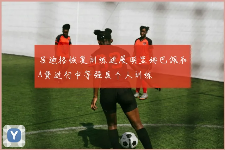 吕迪格恢复训练进展明显姆巴佩和A费进行中等强度个人训练