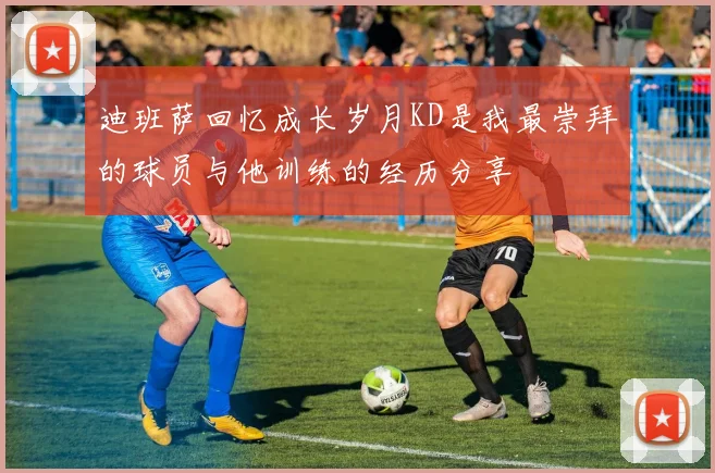 迪班萨回忆成长岁月KD是我最崇拜的球员与他训练的经历分享
