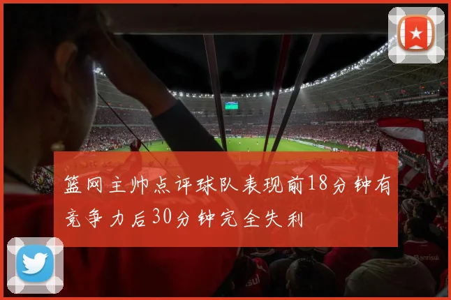 篮网主帅点评球队表现前18分钟有竞争力后30分钟完全失利