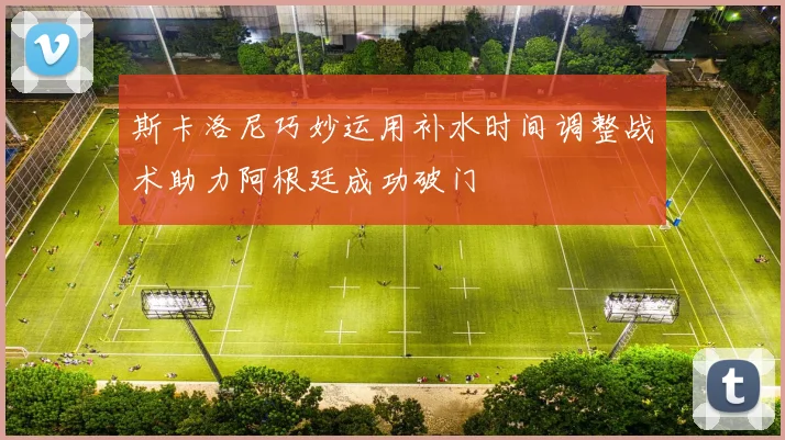 斯卡洛尼巧妙运用补水时间调整战术助力阿根廷成功破门