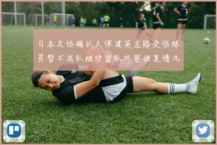 日本足协确认久保建英左膝受伤球员暂不离队继续留队观察恢复情况