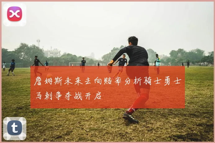 詹姆斯未来去向赔率分析骑士勇士马刺争夺战开启