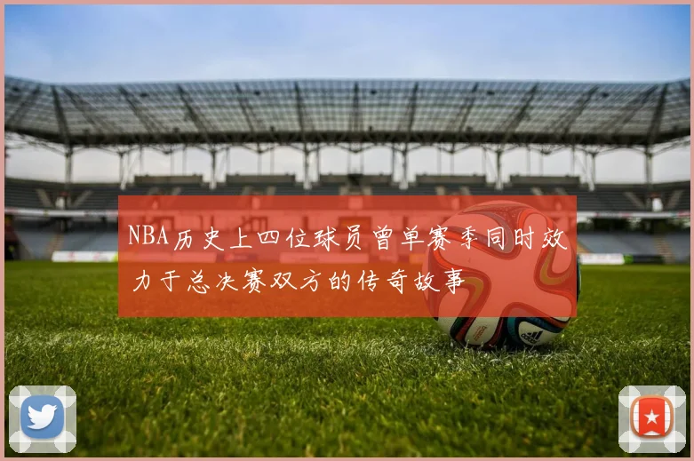 NBA历史上四位球员曾单赛季同时效力于总决赛双方的传奇故事