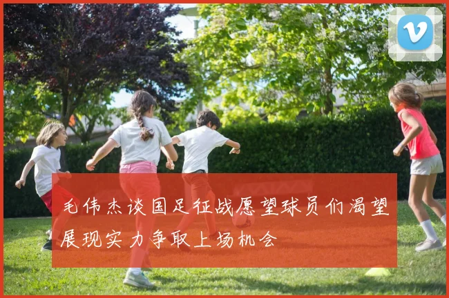 毛伟杰谈国足征战愿望球员们渴望展现实力争取上场机会