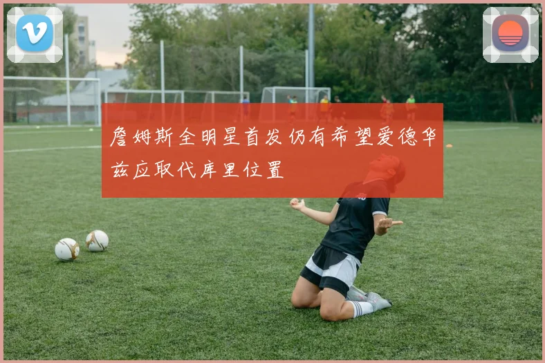 詹姆斯全明星首发仍有希望爱德华兹应取代库里位置