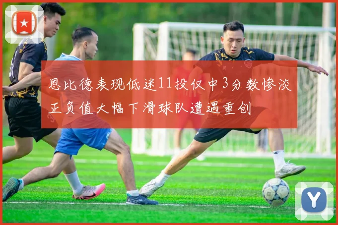 恩比德表现低迷11投仅中3分数惨淡正负值大幅下滑球队遭遇重创