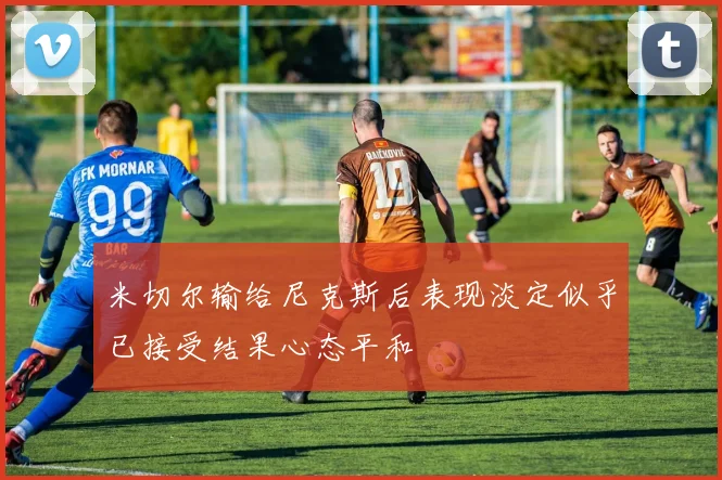 米切尔输给尼克斯后表现淡定似乎已接受结果心态平和