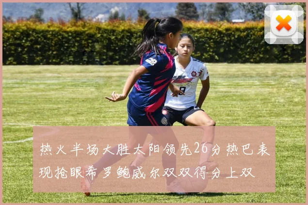 热火半场大胜太阳领先26分热巴表现抢眼希罗鲍威尔双双得分上双