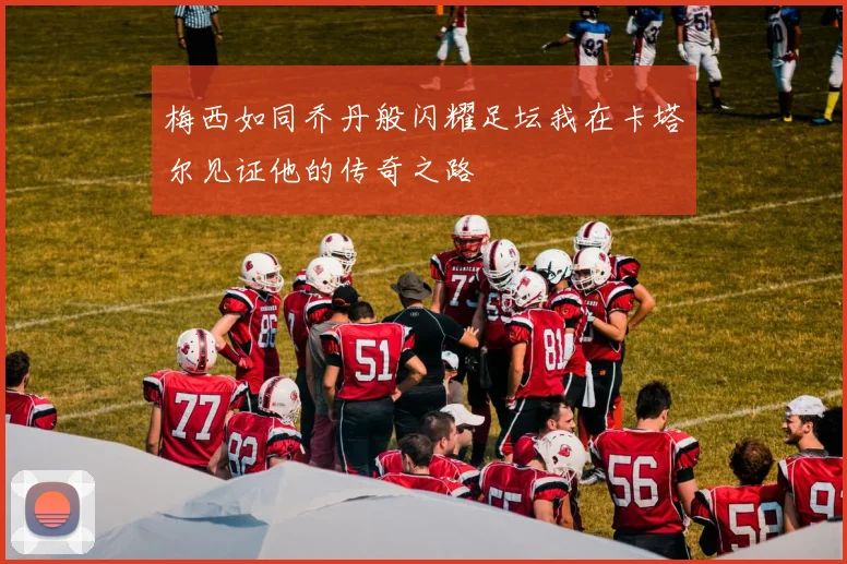 梅西如同乔丹般闪耀足坛我在卡塔尔见证他的传奇之路