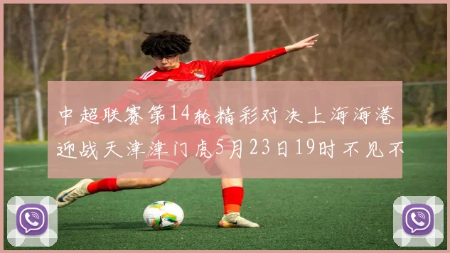 中超联赛第14轮精彩对决上海海港迎战天津津门虎5月23日19时不见不散