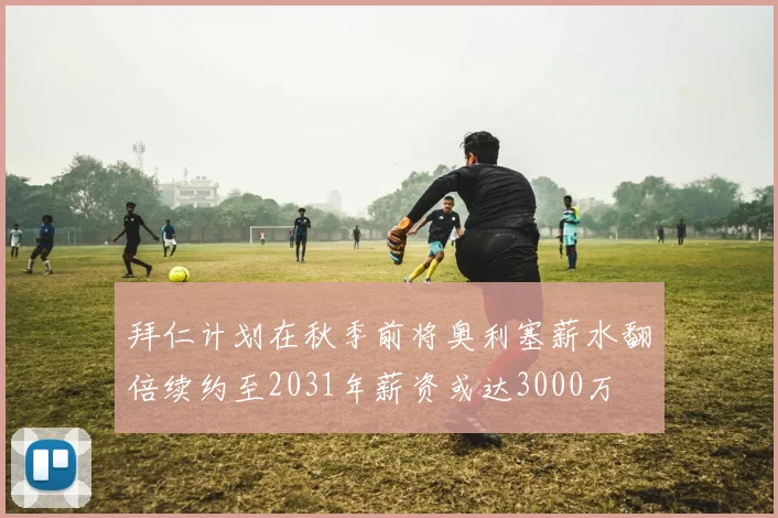 拜仁计划在秋季前将奥利塞薪水翻倍续约至2031年薪资或达3000万