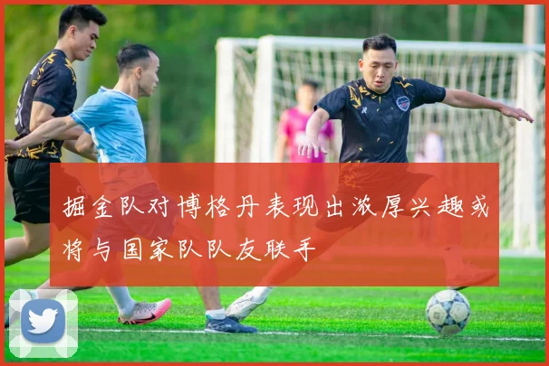 掘金队对博格丹表现出浓厚兴趣或将与国家队队友联手
