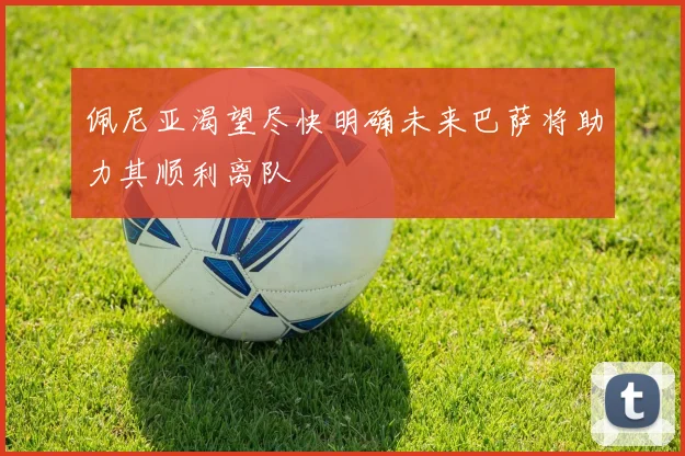 佩尼亚渴望尽快明确未来巴萨将助力其顺利离队
