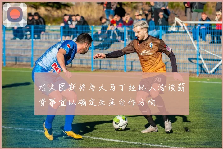尤文图斯将与大马丁经纪人洽谈薪资事宜以确定未来合作方向