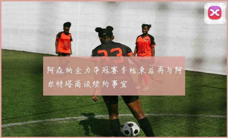 阿森纳全力争冠赛季结束后再与阿尔特塔商谈续约事宜