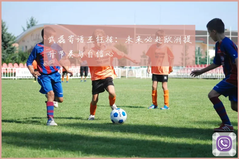 武磊寄语王钰栋：未来必赴欧洲提升节奏与自信心