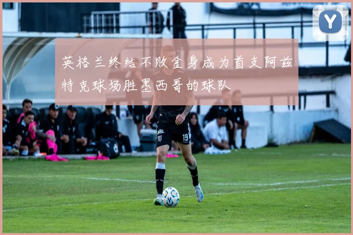 英格兰终结不败金身成为首支阿兹特克球场胜墨西哥的球队