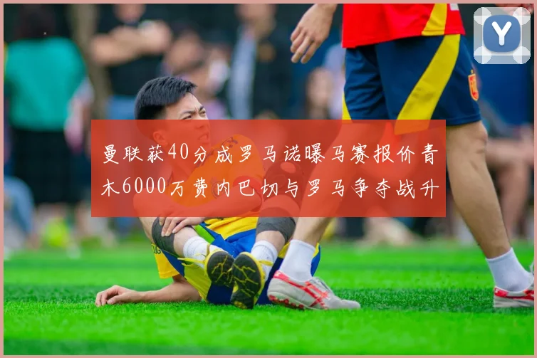 曼联获40分成罗马诺曝马赛报价青木6000万费内巴切与罗马争夺战升级