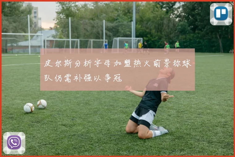 皮尔斯分析字母加盟热火前景称球队仍需补强以争冠