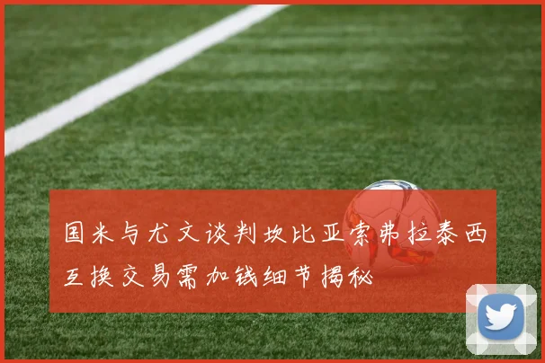 国米与尤文谈判坎比亚索弗拉泰西互换交易需加钱细节揭秘