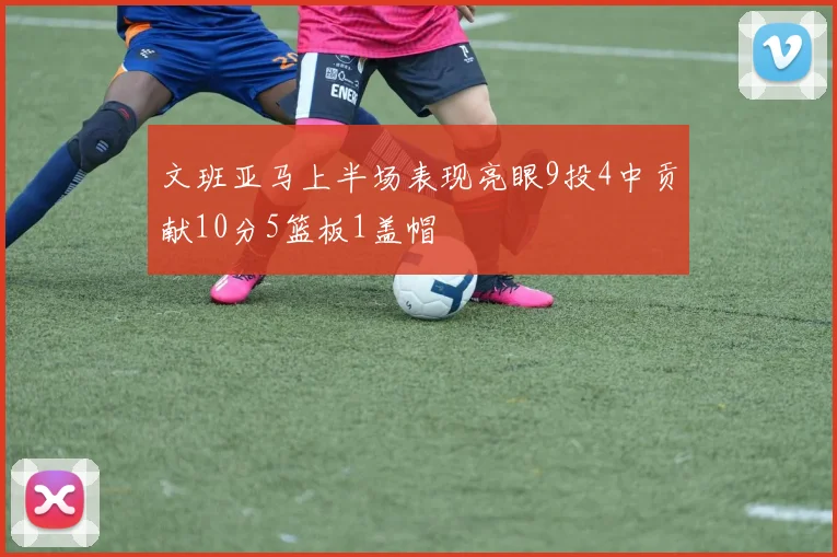 文班亚马上半场表现亮眼9投4中贡献10分5篮板1盖帽