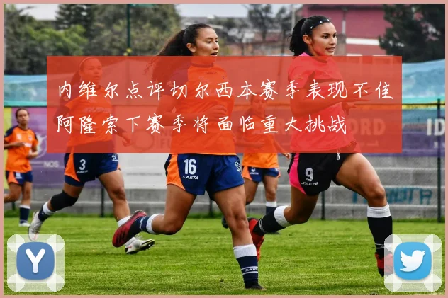 内维尔点评切尔西本赛季表现不佳阿隆索下赛季将面临重大挑战