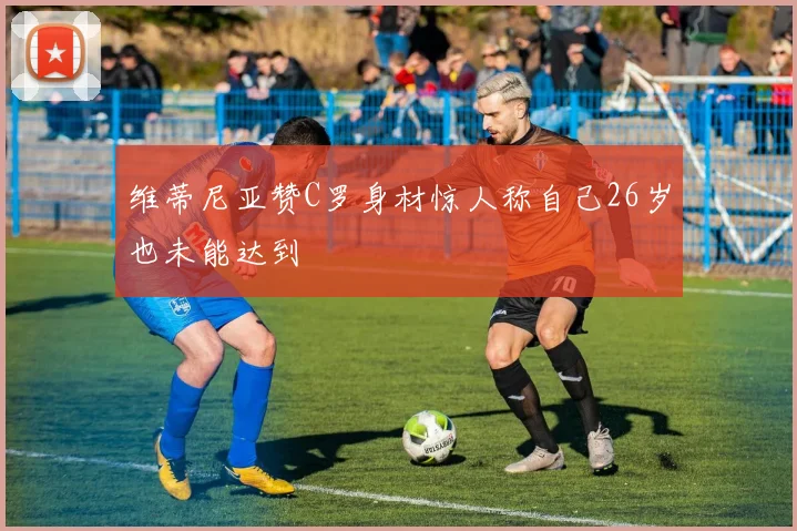 维蒂尼亚赞C罗身材惊人称自己26岁也未能达到