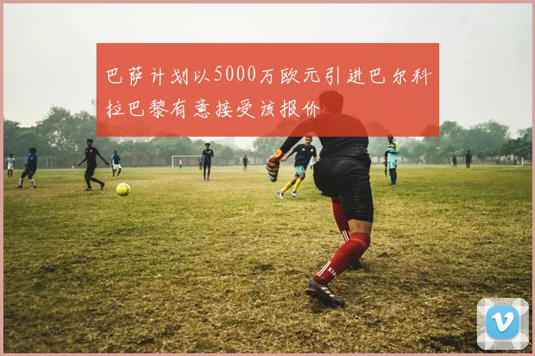 巴萨计划以5000万欧元引进巴尔科拉巴黎有意接受该报价