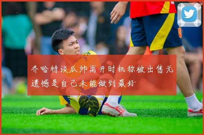 乔哈特谈瓜帅离开时机称被出售无遗憾是自己未能做到最好